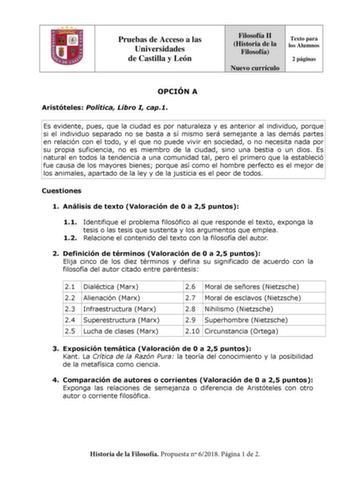 Pruebas de Acceso a las Universidades de Castilla y León Filosofía II Historia de la Filosofía Nuevo currículo Texto para los Alumnos 2 páginas OPCIÓN A Aristóteles Política Libro I cap1 Es evidente pues que la ciudad es por naturaleza y es anterior al individuo porque si el individuo separado no se basta a sí mismo será semejante a las demás partes en relación con el todo y el que no puede vivir en sociedad o no necesita nada por su propia suficiencia no es miembro de la ciudad sino una bestia…