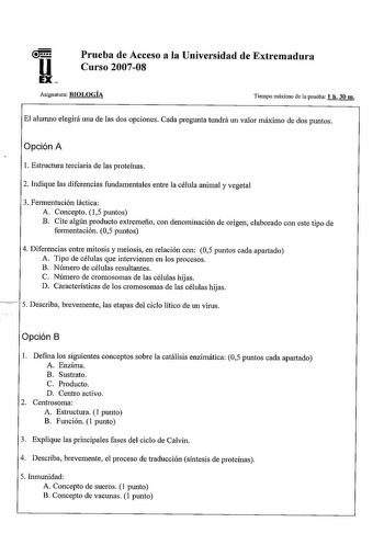 Prueba de Acceso a la Universidad de Extremadura Curso 200708 Asignatura BIOLOGÍA Tiempo máximo de la prueba 1 h 30 m El alwnno elegirá una de las dos opciones Cada pregunta tendrá un valor máximo de dos puntos Opción A l Estructura terciaria de las proteínas 2 Indique las diferencias fundamentales entre la célula animal y vegetal 3 Fermentación láctica A Concepto 15 puntos B Cite algún producto extremeño con denominación de origen elaborado con este tipo de fermentación 05 puntos 4 Diferencias…