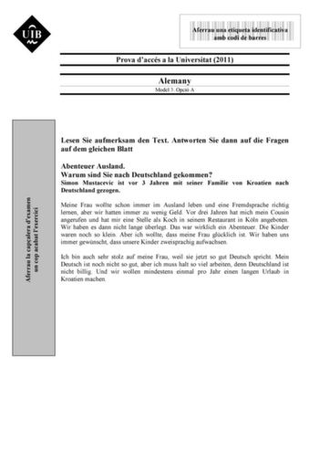 9999999 Aferrau una etiqueta identificativa amb codi de barres Prova daccés a la Universitat 2011 Alemany Model 3 Opció A Lesen Sie aufmerksam den Text Antworten Sie dann auf die Fragen auf dem gleichen Blatt Abenteuer Ausland Warum sind Sie nach Deutschland gekommen Simon Mustacevic ist vor 3 Jahren mit seiner Familie von Kroatien nach Deutschland gezogen Meine Frau wollte schon immer im Ausland leben und eine Fremdsprache richtig lernen aber wir hatten immer zu wenig Geld Vor drei Jahren hat …