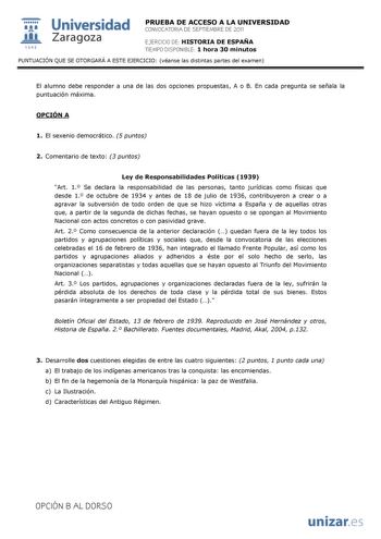  Universidad 111 Zaragoza 1542 PRUEBA DE ACCESO A LA UNIVERSIDAD CONVOCATORIA DE SEPTIEMBRE DE 2011 EJERCICIO DE HISTORIA DE ESPAÑA TIEMPO DISPONIBLE 1 hora 30 minutos PUNTUACIÓN QUE SE OTORGARÁ A ESTE EJERCICIO véanse las distintas partes del examen El alumno debe responder a una de las dos opciones propuestas A o B En cada pregunta se señala la puntuación máxima OPCIÓN A 1 El sexenio democrático 5 puntos 2 Comentario de texto 3 puntos Ley de Responsabilidades Políticas 1939 Art 1 Se declara l…