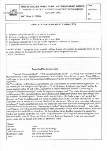 UNIVERSIDADES PÚBLICAS DE LA COMUNIDAD DE MADRID  PRUEBA DE ACCESO A ESTUDIOS UNIVERSITARIOS LOGSE IUNIVERSIDAD AUTONOMA 1 Curso 20012002 1t11M11E91d MATERIA ALEMÁN  JIDili Septiembre Rl R2 INSTRUCCIONES GENERALES Y VALORACIÓN 1 Haga una primera lectura del texto y de las preguntas 2 Lea una segunda vez y conteste a las preguntas 3 Complete en LENGUA ALEMANA y según el texto dado 4 Escriba sus respuestas en la hoja de examen respetando el orden de las preguntas 5 Compruebe sus respuestas antes …