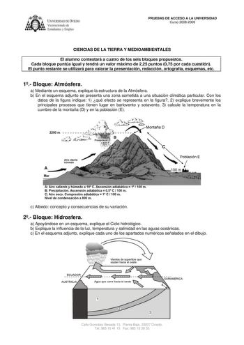 IVERSIDAD DE VIEDO Vicerrectorado de Estudiantes y Empleo PRUEBAS DE ACCESO A LA UNIVERSIDAD Curso 20082009 CIENCIAS DE LA TIERRA Y MEDIOAMBIENTALES El alumno contestará a cuatro de los seis bloques propuestos Cada bloque puntúa igual y tendrá un valor máximo de 225 puntos 075 por cada cuestión El punto restante se utilizará para valorar la presentación redacción ortografía esquemas etc 1 Bloque Atmósfera a Mediante un esquema explique la estructura de la Atmósfera b En el esquema adjunto se pr…