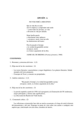 OPCIÓN A NO VOLVERÉ A SER JOVEN Que la vida iba en serio uno lo empieza a comprender más tarde como todos los jóvenes yo vine a llevarme la vida por delante Dejar huella quería 5 y marcharme entre aplausos envejecer morir eran tan sólo las dimensiones del teatro Pero ha pasado el tiempo y la verdad desagradable asoma 10 envejecer morir es el único argumento de la obra JAIME GIL DE BIEDMA Poemas póstumos 1968 CUESTIONES 1 Resumen y estructura del texto 15 2 Elija una de las dos cuestiones 2  Los…