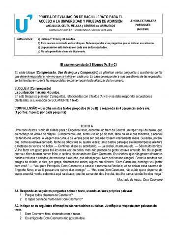 PRUEBA DE EVALUACIÓN DE BACHILLERATO PARA EL ACCESO A LA UNIVERSIDAD Y PRUEBAS DE ADMISIÓN ANDALUCÍA CEUTA MELILLA y CENTROS en MARRUECOS CONVOCATORIA EXTRAORDINARIA CURSO 20212022 LENGUA EXTRANJERA PORTUGUÉS ACCESO Instrucciones a Duración 1 hora y 30 minutos b Este examen consta de varios bloques Debe responder a las preguntas que se indican en cada uno c La puntuación está indicada en cada uno de los apartados d No está permitido el uso de diccionario El examen consta de 3 Bloques A B y C En…