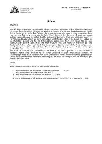 IVERSIDAD DE VIEDO Vicerrectorado de E tudiantes y Empleo PRUEBAS DE ACCESO A LA UNIVERSIDAD Curso 20092010 ALEMÁN OPCIÓN A Lars 28 Jahre alt Architekt hat schon als Kind gern konstruiert und gebaut und ist deshalb sehr zufrieden mit seinem Beruf In seinem Job plant und zeichnet er Huser Wie soll das Gebude aussehen welche Zimmer hat es und wo sollen Bad Toilette Kche usw sein das alles muss er selbst entscheiden Dann macht er eine Zeichnung zuerst aus der freien Hand dann mit dem Computer Er s…