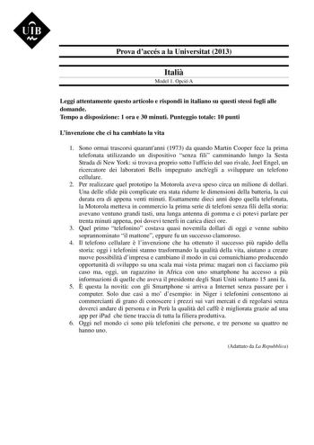 UIB M Prova daccés a la Universitat 2013 Itali Model 1 Opció A Leggi attentamente questo articolo e rispondi in italiano su questi stessi fogli alle domande Tempo a disposizione 1 ora e 30 minuti Punteggio totale 10 punti Linvenzione che ci ha cambiato la vita 1 Sono ormai trascorsi quarantanni 1973 da quando Martin Cooper fece la prima telefonata utilizzando un dispositivo senza fili camminando lungo la Sesta Strada di New York si trovava proprio sotto lufficio del suo rivale Joel Engel un ric…