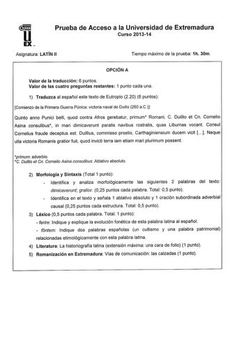 u EX Prueba de Acceso a la Universidad de Extremadura Curso 201314 Asignatura LATÍN 11 Tiempo máximo de la prueba 1h 30m OPCIÓN A Valor de la traducción 6 puntos Valor de las cuatro preguntas restantes 1 punto cada una 1 Traduzca al español este texto de Eutropio 220 6 puntos Comienzo de la Primera Guerra Púnica victoria naval de Duilio 260 aC Quinto anno Punici belli quod contra Afros gerebatur primum Romani C Duillio et Cn Cornelio Asina consulibus in mari dimicaverunt paratis navibus rostrat…