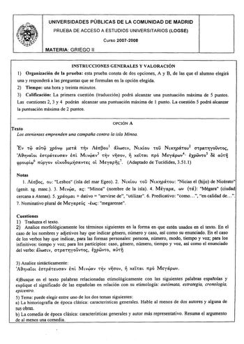 UNIVERSIDADES PÚBLICAS DE LA COMUNIDAD DE MADRID PRUEBA DE ACCESO A ESTUDIOS UNIVERSITARIOS LOGSE Curso 20072008 MATERIA GRIEGO 11 INSTRUCCIONES GENERALES Y VALORACIÓN 1 Organización de la prueba esta prueba consta de dos opciones A y B de las que el alumno elegirá una y responderá a las preguntas que se formulan en la opción elegida 2 Tiempo una hora y treinta minutos 3 Calificación La primera cuestión traducción podrá alcanzar una puntuación máxima de 5 puntos Las cuestiones 2 3 y 4 podrán al…