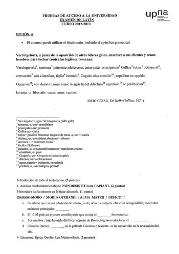 PRUEBAS DE ACCESO A LA UNIVERSIDAD EXAMEN DE LATÍN CURSO 20122013 OPCIÓN A  El alumno puede utilizar el diccionario incluido el apéndice gramatical Vercingetorix a pesar de la oposición de otros líderes galos enardece a sus clientes y reune hombres para luchar contm las legíbnes romanas Vercingetorix1 summae2 potentiae adulescens cuius pater principatum3 Galliae4 totius5 obtinuerat6 convocatis7 suis clientibus facile8 incendit9 Cognito eius consilio 10  expellitur ex oppido Gergovia11 non desis…