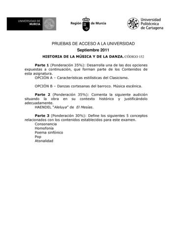 UNIVERSIDAD DE 11 MURCIA I Ih Región de Murcia Universidad Politécnica de Cartagena PRUEBAS DE ACCESO A LA UNIVERSIDAD Septiembre 2011 HISTORIA DE LA MÚSICA Y DE LA DANZA CÓDIGO 152 Parte 1 Ponderación 35 Desarrolla una de las dos opciones expuestas a continuación que forman parte de los Contenidos de esta asignatura OPCIÓN A  Características estilísticas del Clasicismo OPCIÓN B  Danzas cortesanas del barroco Música escénica Parte 2 Ponderación 35 Comenta la siguiente audición situando la obra …