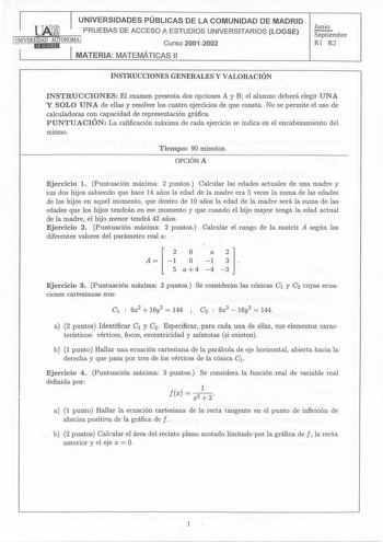 1 UNIVERSIDADES PÚBLICAS DE LA COMUNIDAD DE MADRID   PRUEBAS DE ACCESO A ESTUDIOS UNIVERSITARIOS LOGSE  Junio Septiembre UNIVERSHID11AMDE9A1UdTONOMAI Curso20012002 RI R2 1 1 MATERIA MATEMÁTICAS 11 INSTRUCCIONES GENERALES Y VALORACIÓN INSTRUCCIONES El examen presenta dos opciones A y B el alumno deberá elegir UNA Y SOLO UNA de ellas y resolver los cuatro ejercicios de que consta No se permite el uso de calculadoras con capacidad de representación gráfica PUNTUACIÓN La calificación máxima de cada…