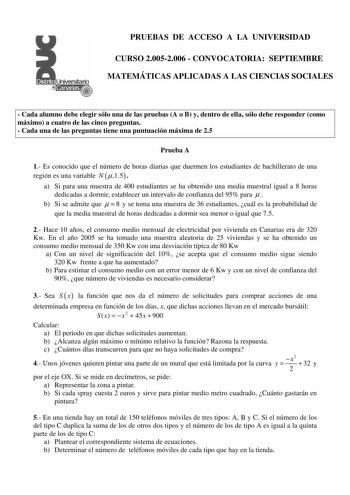 PRUEBAS DE ACCESO A LA UNIVERSIDAD CURSO 20052006  CONVOCATORIA SEPTIEMBRE MATEMÁTICAS APLICADAS A LAS CIENCIAS SOCIALES  Cada alumno debe elegir sólo una de las pruebas A o B y dentro de ella sólo debe responder como máximo a cuatro de las cinco preguntas  Cada una de las preguntas tiene una puntuación máxima de 25 Prueba A 1 Es conocido que el número de horas diarias que duermen los estudiantes de bachillerato de una región es una variable N 15  a Si para una muestra de 400 estudiantes se ha …