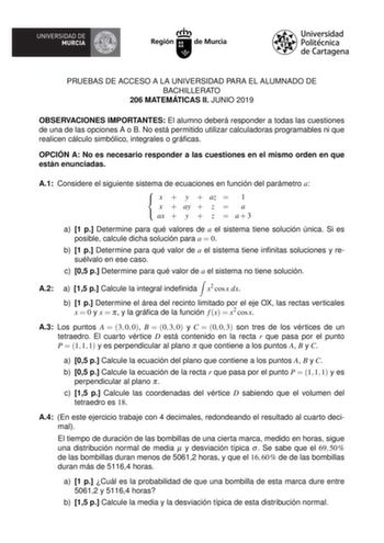 PRUEBAS DE ACCESO A LA UNIVERSIDAD PARA EL ALUMNADO DE BACHILLERATO 206 MATEMÁTICAS II JUNIO 2019 OBSERVACIONES IMPORTANTES El alumno deberá responder a todas las cuestiones de una de las opciones A o B No está permitido utilizar calculadoras programables ni que realicen cálculo simbólico integrales o grácas OPCIÓN A No es necesario responder a las cuestiones en el mismo orden en que están enunciadas A1 Considere el siguiente sistema de ecuaciones en función del parámetro a  x  y  az  1  x  ay …