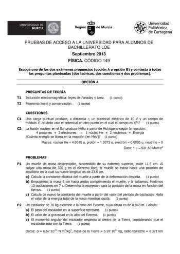 UNIVERSIDAD DE  MURCIA  Ith Región de Murcia Universidad Politécnica de Cartagena PRUEBAS DE ACCESO A LA UNIVERSIDAD PARA ALUMNOS DE BACHILLERATO LOE Septiembre 2013 FÍSICA CÓDIGO 149 Escoge uno de los dos exámenes propuestos opción A u opción B y contesta a todas las preguntas planteadas dos teóricas dos cuestiones y dos problemas OPCIÓN A PREGUNTAS DE TEORÍA T1 Inducción electromagnética leyes de Faraday y Lenz T2 Momento lineal y conservación 1 punto 1 punto CUESTIONES C1 Una carga puntual p…