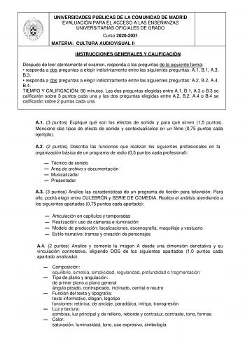 UNIVERSIDADES PÚBLICAS DE LA COMUNIDAD DE MADRID EVALUACIÓN PARA EL ACCESO A LAS ENSEÑANZAS UNIVERSITARIAS OFICIALES DE GRADO Curso 20202021 MATERIA CULTURA AUDIOVISUAL II INSTRUCCIONES GENERALES Y CALIFICACIÓN Después de leer atentamente el examen responda a las preguntas de la siguiente forma  responda a dos preguntas a elegir indistintamente entre las siguientes preguntas A1 B1 A3 B3  responda a dos preguntas a elegir indistintamente entre las siguientes preguntas A2 B2 A4 B4 TIEMPO Y CALIFI…