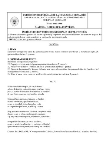 UNIVERSIDADES PÚBLICAS DE LA COMUNIDAD DE MADRID PRUEBA DE ACCESO A LAS ENSEÑANZAS UNIVERSITARIAS OFICIALES DE GRADO Curso 20122013 MATERIA LITERATURA UNIVERSAL INSTRUCCIONES Y CRITERIOS GENERALES DE CALIFICACIÓN El alumno deberá escoger una de las dos opciones y responder a todas las cuestiones de la opción elegida En cada pregunta figura entre paréntesis la puntuación máxima asignada TIEMPO Una hora y treinta minutos OPCIÓN A 1 TEMA Desarrolle el siguiente tema La consolidación de una nueva f…