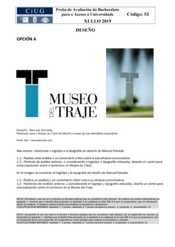 OPCIÓN A Proba de Avaliación do Bacharelato para o Acceso á Universidade XULLO 2019 DESEÑO Código 53 Deseño Manuel Estrada Realizado para o Museo do Traxe de Madrid e base da súa identidade corporativa Fonte http  manuelestradacom Nas imaxes móstranse o logotipo e a tipografía do deseño de Manuel Estrada 11 Realiza unha análise e un comentario crítico sobre a súa eficacia comunicativa 12 Partindo da análise anterior e considerando o logotipo e tipografía utilizados deseña un cartel para unha ex…