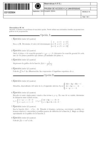 11 1111 1 111 111 111 11 11 03100564  Matemáticas 11 F E PRUEBA DE ACCESO A LA UNIVERSIDAD Septiembre  2014 Duración 90min 1 1 MODELO 16 Hoja 1 de 1 Matemáticas 11 16 Atención Conteste a los problemas de una única opción Puede utilizar una calculadora científica sin prestaciones gráficas ni de programación  Opción A 1 Ejercicio valor 25 puntos a al a2 Sea a E R Determine el valor del determinante a  3 a  5 a  7 a 6 a 9 a 12 2 Ejercicio valor 25 puntos Dado el plano 1r de ecuación general x  y  …