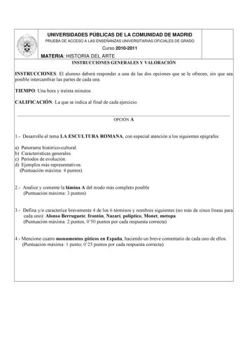 UNIVERSIDADES PÚBLICAS DE LA COMUNIDAD DE MADRID PRUEBA DE ACCESO A LAS ENSEÑANZAS UNIVERSITARIAS OFICIALES DE GRADO Curso 20102011 MATERIA HISTORIA DEL ARTE INSTRUCCIONES GENERALES Y VALORACIÓN INSTRUCCIONES El alumno deberá responder a una de las dos opciones que se le ofrecen sin que sea posible intercambiar las partes de cada una TIEMPO Una hora y treinta minutos CALIFICACIÓN La que se indica al final de cada ejercicio  OPCIÓN A 1 Desarrolle el tema LA ESCULTURA ROMANA con especial atención…