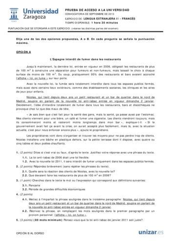  Universidad fil Zaragoza 1542 PRUEBA DE ACCESO A LA UNIVERSIDAD CONVOCATORIA DE SEPTIEMBRE DE 2013 EJERCICIO DE LENGUA EXTRANJERA II  FRANCÉS TIEMPO DISPONIBLE 1 hora 30 minutos PUNTUACIÓN QUE SE OTORGARÁ A ESTE EJERCICIO véanse las distintas partes del examen Elija una de las dos opciones propuestas A o B En cada pregunta se señala la puntuación máxima OPCIÓN A LEspagne interdit de fumer dans les restaurants Jusqu maintenant la dernire loi entrée en vigueur en 2006 obligeait les restaurants d…