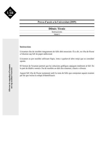 UIB M Prova daccés a la Universitat 2009 Dibuix Tcnic Instruccions Model 2 Instruccions Lexamen sha de resoldre íntegrament als fulls dels enunciats És a dir no sha de lliurar a lalumne cap full de paper addicional Lexamen es pot resoldre utilitzant llapis tinta o qualsevol altre mitj que es consideri oportú El format de lexamen permet que les solucions grfiques cpiguen totalment al full En la part de didric només sha de resoldre un dels dos sistemes clssic o directe Aquest full sha de lliurar …