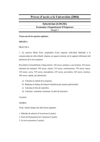 Proves daccés a la Universitat 2004 Selectivitat LOGSE Economia i Organització dEmpreses Model 3 Triau una de les opcions segents OPCIÓ A PRCTICA 1 La senyora Maria Font propietria duna empresa individual dedicada a la compravenda de roba infantil disposa en aquest moment de la segent informació del patrimoni de la seva empresa Provedors dimmobilitzat a llarg termini 300 euros préstecs a curt termini 450 euros elements de transport 900 euros clients 250 euros construccions 700 euros bancs 320 e…