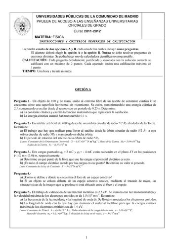 UNIVERSIDADES PÚBLICAS DE LA COMUNIDAD DE MADRID PRUEBA DE ACCESO A LAS ENSEÑANZAS UNIVERSITARIAS OFICIALES DE GRADO Curso 20112012 MATERIA FÍSICA INSTRUCCIONES Y CRITERIOS GENERALES DE CALIFICACIÓN La prueba consta de dos opciones A y B cada una de las cuales incluye cinco preguntas El alumno deberá elegir la opción A o la opción B Nunca se debe resolver preguntas de opciones distintas Se podrá hacer uso de calculadora científica no programable CALIFICACIÓN Cada pregunta debidamente justificad…