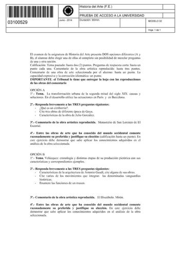 11 1111 1 111 111 1 1 11 1 11 03100529  Junio  2014 Historia del Arte FE 1 PRUEBA DE ACCESO A LA UNIVERSIDAD Duración 90min 1 MODELO 02 Hoja 1 de 1 El examen de la asignatura de Historia del Arte presenta DOS opciones diferentes A y B el alumno debe elegir una de ellas al completo sin posibilidad de mezclar preguntas de una y otra opción Calificación Tema pautado hasta dos 2 puntos Preguntas de respuesta corta hasta un punto cada una Comentario de la obra artística reproducida hasta tres puntos…