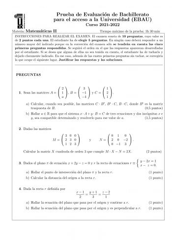 Prueba de Evaluacion de Bachillerato para el acceso a la Universidad EBAU Curso 20212022 Materia Matematicas II Tiempo maximo de la prueba 1h 30 min INSTRUCCIONES PARA REALIZAR EL EXAMEN El examen consta de 10 preguntas cuyo valor es de 2 puntos cada una El estudiante ha de elegir 5 preguntas En ningun caso debera responder a un numero mayor del indicado porque en la correccion del examen solo se tendran en cuenta las cinco primeras preguntas respondidas Se seguira el orden en el que las respue…