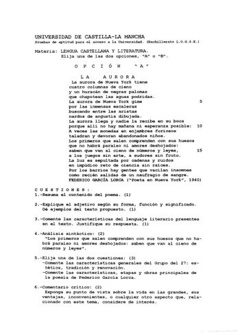 UNIVERSIDAD DE CASTILLALA MANCHA Pruebas de aptitud para e1 acceso a la Universidad Bachillerato LOGSE Materia LENGUA CASTELLANA Y LITERATURA Elija una de las dos opciones A o B OPC I ÓN  A  LA AURORA La aurora de Nueva York tiene cuatro columnas de cieno y un huracán de negras palomas que chapotean las aguas podridas La aurora de Nueva York gime 5 por las inmensas escaleras buscando entre las aristas nardos de angustia dibujada La aurora llega y nadie la recibe en su boca porque allí no hay ma…