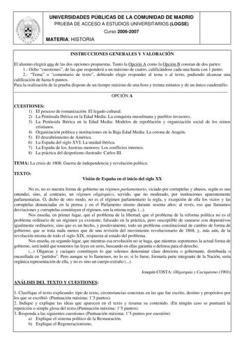 UNIVERSIDADES PÚBLICAS DE LA COMUNIDAD DE MADRID PRUEBA DE ACCESO A ESTUDIOS UNIVERSITARIOS LOGSE Curso 20062007 MATERIA HISTORIA INSTRUCCIONES GENERALES Y VALORACIÓN El alumno elegirá una de las dos opciones propuestas Tanto la Opción A como la Opción B constan de dos partes 1 Ocho cuestiones de las que responderá a un máximo de cuatro calificándose cada una hasta con 1 punto 2 Tema o comentario de texto debiendo elegir responder al tema o al texto pudiendo alcanzar una calificación de hasta 6…