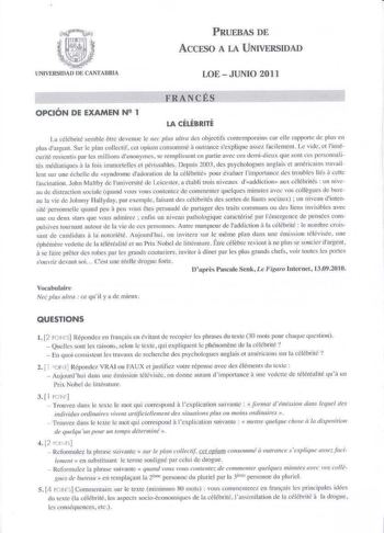 PRUEBAS DE ACCESO A LA UNIVERSIDAD UNIVERSIDAD lf CANTABRIA LOE  JUNIO 2011 FRANCÉS OPCIÓN DE EXAMEN N 1 LA CÉLÉBRITÉ La télJtricé scmble etre dcvenuc le 11ec plus ttra des objectifs comemporiins car elle rapporw de plus en a plus dargenL Sur le plan collectif cel opium consommé outrance sexpJique aSC1 fadlement Le vide et linsé curité ressenlis par les rnilLions liTHnyrncs se rempfosent en parrie avec ces dcmid ieux que sonl ces pronnali tés mécliatiques il la lois imm01te lles el périssables …