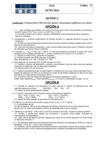 CiUG COMISIÓN INTERUNIVERSITARIA DE GALICIA PAU XUÑO 2011 Código 27 QUÍMICA Cualificación O alumno elixirá UNHA das dúas opcións Cada pregunta cualificarase con 2 puntos OPCIÓN A 1 11  Que sucedería se utilizase unha culler de aluminio para axitar unha disolución de nitrato de ferroII Datos EFe2Fe 044 V y EAl3Al 176 V 12 Escriba a fórmula do 3hexeno e analice a posibilidade de que presente isomería xeométrica Razoe as respostas 2 Considerando o elemento alcalinotérreo do terceiro período e o se…