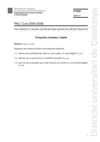 Districte universitari de Catalunya Generalitat de Catalunya Consell Interuniversitari de Catalunya Organització de Proves dAccés a la Universitat Imatge srie 4 PAU Curs 20052006 Feu lexercici 1 i escolliu una de les dues opcions A o B de lexercici 2 Fotografia analgica i digital Exercici 1 total 3 punts Responeu de manera concisa a les preguntes segents 11 Quines són les diferncies entre un zoom ptic i un zoom digital 1 punt 12 Qu és i per a qu serveix un perifric dentrada 1 punt 13 Com es diu…