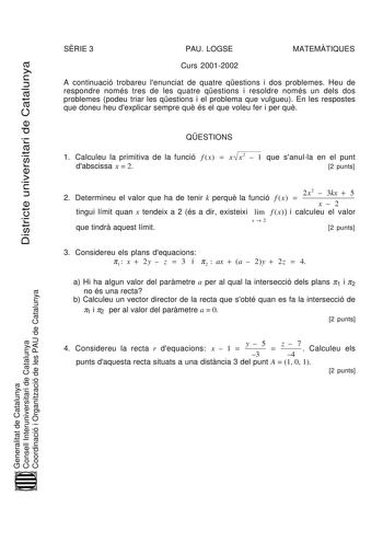 Districte universitari de Catalunya SRIE 3 PAU LOGSE MATEMTIQUES Curs 20012002 A continuació trobareu lenunciat de quatre qestions i dos problemes Heu de respondre només tres de les quatre qestions i resoldre només un dels dos problemes podeu triar les qestions i el problema que vulgueu En les respostes que doneu heu dexplicar sempre qu és el que voleu fer i per qu QESTIONS 1 Calculeu la primitiva de la funció f x  x x2  1 que sanulla en el punt dabscissa x  2 2 punts 2 Determineu el valor que …