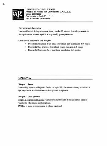 UNIVERSIDAD DE LA RIOJA Pruebas de Acceso a la Universidad L0GSE Curso 20012002 Convocatoria Junio ASIGNATURA GEOGRAFÍA Estructura de la prueba La duración total de la prueba es de hora y media El alumno debe elegir una de las dos opciones de examen opción A u opción B que se presentan Cada opción comprende tres bloques  Bloque 1 Desarrollo de un tema Se evaluará con un máximo de 4 puntos  Bloque 2 Caso práctico Se evaluará con un máximo de 3 puntos  Bloque 3 Conceptos Se evaluará con un máximo…