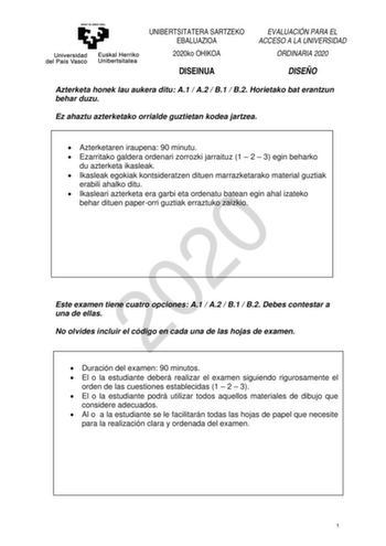 UNIBERTSITATERA SARTZEKO EBALUAZIOA 2020ko OHIKOA EVALUACIÓN PARA EL ACCESO A LA UNIVERSIDAD ORDINARIA 2020 DISEINUA DISEÑO Azterketa honek lau aukera ditu A1  A2  B1  B2 Horietako bat erantzun behar duzu Ez ahaztu azterketako orrialde guztietan kodea jartzea  Azterketaren iraupena 90 minutu  Ezarritako galdera ordenari zorrozki jarraituz 1  2  3 egin beharko du azterketa ikasleak  Ikasleak egokiak kontsideratzen dituen marrazketarako material guztiak erabili ahalko ditu  Ikasleari azterketa er…