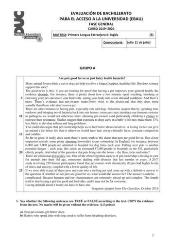 EVALUACIÓN DE BACHILLERATO PARA EL ACCESO A LA UNIVERSIDAD EBAU FASE GENERAL CURSO 20192020 MATERIA Primera Lengua Extranjera II Inglés 3 Convocatoria Julio 1 de julio GRUPO A Are pets good for us or just hairy health hazards Many animallovers think a cat or dog can help you live a longer happier healthier life But does science support this idea The good news is this if you are looking for proof that having a pet improves your general health the evidence abounds For instance there is plenty abo…