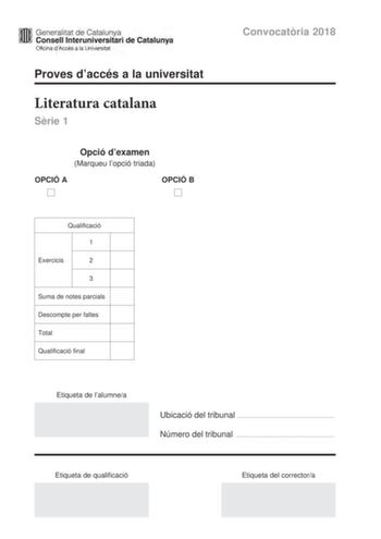 lfffl Generalitat de Catalunya WW Consell lnteruniversitari de Catalunya Oficina dAccés a la Universitat Proves daccés a la universitat Literatura catalana Srie 1 Opció dexamen Marqueu lopció triada OPCIÓ A D OPCIÓ B D Qualificació 1 Exercicis 2 3 Suma de notes parcials Descompte per faltes Total Qualificació final Convocatria 2018 Etiqueta de lalumnea Ubicació del tribunal  Número del tribunal  Etiqueta de qualificació Etiqueta del correctora Escolliu UNA de les dues opcions A o B OPCIÓ A 1 Ce…