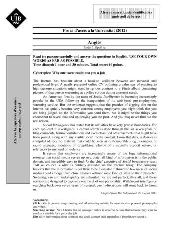 Aferrau la capalera dexamen un cop acabat lexercici 9999999 Aferrau una etiqueta identificativa amb codi de barres Prova daccés a la Universitat 2012 Angls Model 3 Opció A Read the passage carefully and answer the questions in English USE YOUR OWN WORDS AS FAR AS POSSIBLE Time allowed 1 hour and 30 minutes Total score 10 points Cyber spies Why one tweet could cost you a job The Internet has brought about a headon collision between our personal and professional lives A neatly presented online CV…