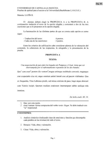 UNIVERSIDAD DE CASTILLALA MANCHA Pruebas de aptitud para el acceso a la UniversidadBachillerato LOGSE Materia LATÍN 11 El alumno deberá elegir la PROPUESTA A o la PROPUESTA B A continuación traducirá el texto de la opción elegida y contestará a dos de las tres cuestiones que se le proponen en la opción elegida La baremación de las distintas partes de que se consta cada opción es como sigue  Traducción del texto  Cada una de las cuestiones 6 puntos 2 puntos Entre los criterios de calificación ca…