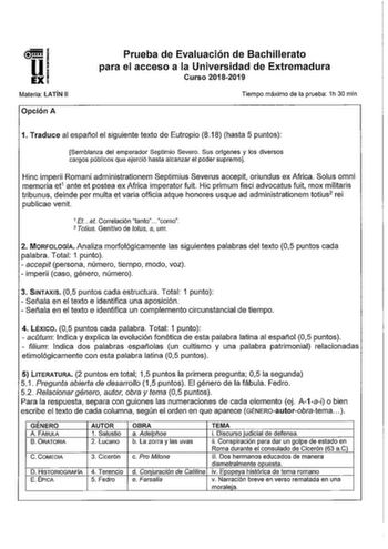 nuj UI EXI Materia LATÍN 11 Opción A Prueba de Evaluación de Bachillerato para el acceso a la Universidad de Extremadura Curso 20182019 Tiempo máximo de la prueba 1h 30 min 1 Traduce al español el siguiente texto de Eutropio 818 hasta 5 puntos Semblanza del emperador Septimio Severo Sus orlgenes y los diversos cargos públicos que ejerció hasta alcanzar el poder supremo Hinc imperii Romani administrationem Septimius Severus accepit oriundus ex Africa Solus omni memoria et1 ante et pastea ex Afri…