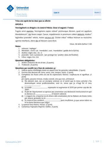 Llatí II Model 2 Triau una opció de les dues que us oferim OPCIÓ A Vercingtorix es dirigeix a la ciutat dAlsia Csar el segueix i lataca Fugato omni equitatu Vercingetorix copias reduxit1 protinusque Alesiam quod est oppidum Mandubiorum2 iter facere coepit Caesar impedimentis in proximum collem deductis duabus3 legionibus praesidio4 relictis hostes secutus est Circiter tribus5 milibus hostium ex nouissimo agmine interfectis altero die ad Alesiam castra fecit Notes Csar De bello Gallico 7 68 1 re…