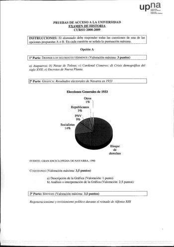 upt Nofottoako Uoihen1ato rubliko PRUEBAS DE ACCESO A LA UNIVERSIDAD EXAMEN DE HISTORIA CURSO 20082009 INSTRUCCIONES El alumnado debe responder todas las cuestiones de una de las opciones propuestas A o B En cada cuestión se señala la puntuación máxima Opción A 11a Parte DEFINIR LOS SIGUIENTES TÉRMINOS Valoración máxima 3 puntos a Atapuerca b Navas de Tolosa c Cardenal Cisneros d Crisis demográfica del siglo XVII e Decretos de Nueva Planta 12 Parte GRÁFICA Resultados electorales de Navarra en 1…