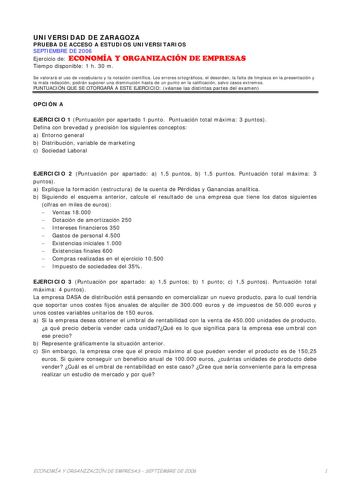 UNIVERSIDAD DE ZARAGOZA PRUEBA DE ACCESO A ESTUDIOS UNIVERSITARIOS SEPTIEMBRE DE 2006 Ejercicio de ECONOMÍA Y ORGANIZACIÓN DE EMPRESAS Tiempo disponible 1 h 30 m Se valorará el uso de vocabulario y la notación científica Los errores ortográficos el desorden la falta de limpieza en la presentación y la mala redacción podrán suponer una disminución hasta de un punto en la calificación salvo casos extremos PUNTUACIÓN QUE SE OTORGARÁ A ESTE EJERCICIO véanse las distintas partes del examen OPCIÓN A …