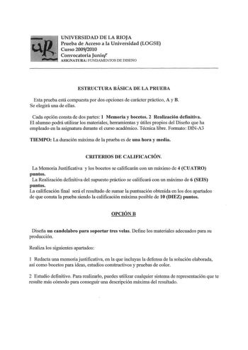 UNIVERSIDAD DE LA RIOJA Prueba de Acceso a la Universidad LOGSE Curso 20092010 Convocatoria Junior ASIGNATURA FUNDAMENTOS DE DISEÑO ESTRUCTURA BÁSICA DE LA PRUEBA Esta prueba está compuesta por dos opciones de carácter práctico A y B Se elegirá una de ellas Cada opción consta de dos partes 1 Memoria y bocetos 2 Realización definitiva El alumno podrá utilizar los materiales herramientas y útiles propios del Diseño que ha empleado en la asignatura durante el curso académico Técnica libre Formato …