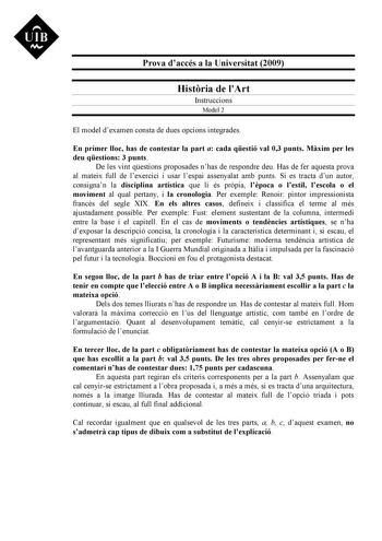 Prova daccés a la Universitat 2009 Histria de lArt Instruccions Model 2 El model dexamen consta de dues opcions integrades En primer lloc has de contestar la part a cada qestió val 03 punts Mxim per les deu qestions 3 punts De les vint qestions proposades nhas de respondre deu Has de fer aquesta prova al mateix full de lexercici i usar lespai assenyalat amb punts Si es tracta dun autor consignan la disciplina artística que li és prpia lpoca o lestil lescola o el moviment al qual pertany i la cr…