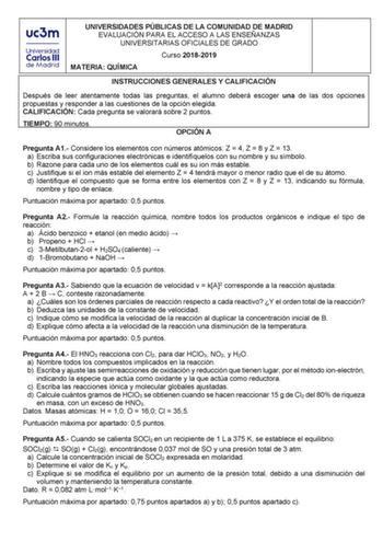 UNIVERSIDADES PÚBLICAS DE LA COMUNIDAD DE MADRID EVALUACIÓN PARA EL ACCESO A LAS ENSEÑANZAS UNIVERSITARIAS OFICIALES DE GRADO Curso 20182019 MATERIA QUÍMICA INSTRUCCIONES GENERALES Y CALIFICACIÓN Después de leer atentamente todas las preguntas el alumno deberá escoger una de las dos opciones propuestas y responder a las cuestiones de la opción elegida CALIFICACIÓN Cada pregunta se valorará sobre 2 puntos TIEMPO 90 minutos OPCIÓN A Pregunta A1 Considere los elementos con números atómicos Z  4 Z …