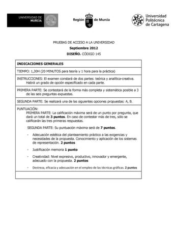 UNIVERSIDAD DE 11 MURCIA 11 Ih Región de Murcia Universidad Politécnica de Cartagena PRUEBAS DE ACCESO A LA UNIVERSIDAD Septiembre 2012 DISEÑO CÓDIGO 145 INDICACIONES GENERALES TIEMPO 130H 20 MINUTOS para teoría y 1 hora para la práctica INSTRUCCIONES El examen constará de dos partes teórica y analíticacreativa Habrá un grado de opción especificado en cada parte PRIMERA PARTE Se contestará de la forma más completa y sistemática posible a 3 de las seis preguntas expuestas SEGUNDA PARTE Se realiz…