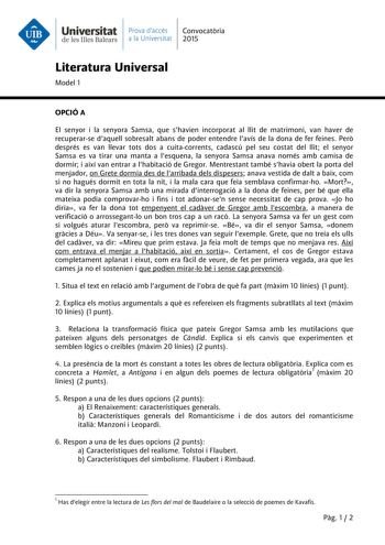 Universitat Prava daccés Convocatria de les Illes Balears a la Universitat 2015 Literatura Universal Model 1 OPCIÓ A El senyor i la senyora Samsa que shavien incorporat al llit de matrimoni van haver de recuperarse daquell sobresalt abans de poder entendre lavís de la dona de fer feines Per després es van llevar tots dos a cuitacorrents cadascú pel seu costat del llit el senyor Samsa es va tirar una manta a lesquena la senyora Samsa anava només amb camisa de dormir i així van entrar a lhabitaci…